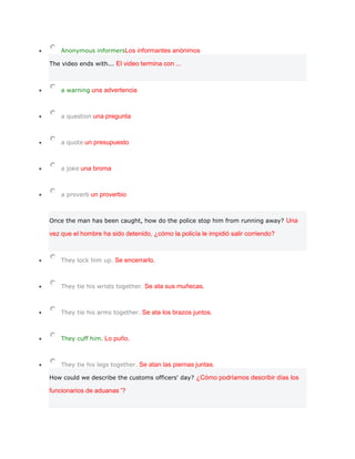Anonymous informersLos informantes anónimos

The video ends with... El video termina con ...



    a warning una advertencia



    a question una pregunta



    a quote un presupuesto



    a joke una broma



    a proverb un proverbio



Once the man has been caught, how do the police stop him from running away? Una

vez que el hombre ha sido detenido, ¿cómo la policía le impidió salir corriendo?



    They lock him up. Se encerrarlo.



    They tie his wrists together. Se ata sus muñecas.



    They tie his arms together. Se ata los brazos juntos.



    They cuff him. Lo puño.



    They tie his legs together. Se atan las piernas juntas.

How could we describe the customs officers' day? ¿Cómo podríamos describir días los

funcionarios de aduanas '?
 
