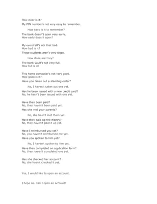 How clear is it?
My PIN number's not very easy to remember.

    How easy is it to remember?Solución Validar
The bank doesn't open very early.
How early does it open?
Solución Validar
My overdraft's not that bad.
How bad is it?
Those students aren't very close.

    How close are they?Solución Validar
The bank vault's not very full.
How full is it?
Solución Validar
This home computer's not very good.
How good is it?
Have you taken out a standing order?

    No, I haven't taken out one yet.Solución Validar
Has he been issued with a new credit card?
No, he hasn't been issued with one yet.
Solución Validar
Have they been paid?
No, they haven't been paid yet.
Has she met your parents?

    No, she hasn't met them yet.Solución Validar
Have they paid up the money?
No, they haven't paid it up yet.
Solución Validar
Have I reimbursed you yet?
No, you haven't reimbursed me yet.
Have you spoken to him yet?

    No, I haven't spoken to him yet.Solución Validar
Have they completed an application form?
No, they haven't completed one yet.
Solución Validar
Has she checked her account?
No, she hasn't checked it yet.

Solución Validar
Yes, I would like to open an account.


I hope so. Can I open an account?
 
