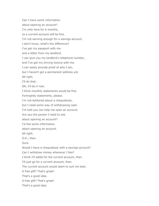 Can I have some information
about opening an account?
I'm only here for 6 months,
so a current account will be fine.
I'm not earning enough for a savings account.
I don't know, what's the difference?
I've got my passport with me
and a letter from my landlord.
I can give you my landlord's telephone number,
and I've got my driving licence with me.
I can easily provide proof of who I am,
but I haven't got a permanent address yet.
All right.
I'll do that.
OK, I'll do it now.
I think monthly statements would be fine.
Fortnightly statements, please.
I'm not bothered about a chequebook,
but I need some way of withdrawing cash.
I'm told you can help me open an account.
Are you the person I need to see
about opening an account?
I'd like some information
about opening an account.
All right.
O.K., then.
Sure.
Would I have a chequebook with a savings account?
Can I withdraw money whenever I like?
I think I'll settle for the current account, then.
I'll just go for a current account, then.
The current account would seem to suit me best.
A free gift? That's great!
That's a good idea.
A free gift? That's great!
That's a good idea.
 