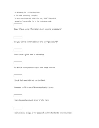 I'm working for Dunbar Brothers
in the new shopping complex.
I'm sure my boss will vouch for me, here's her card.
I work for Transglobe Plc in the business park.



Could I have some information about opening an account?

SoluciónValidar




Did you want a current account or a savings account?

SoluciónValidar




There's not a great deal of difference.

SoluciónValidar




But with a savings account you earn more interest.

SoluciónValidar




I think that seems to suit me the best.



You need to fill in one of these application forms.

SoluciónValidar




I can also easily provide proof of who I am.

SoluciónValidar




I can give you a copy of my passport and my landlord's phone number.
 