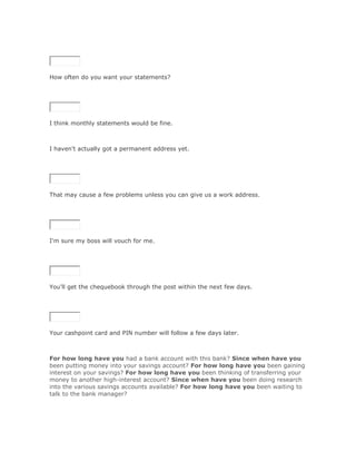 SoluciónValidar




How often do you want your statements?

SoluciónValidar




I think monthly statements would be fine.



I haven't actually got a permanent address yet.

SoluciónValidar




That may cause a few problems unless you can give us a work address.

SoluciónValidar




I'm sure my boss will vouch for me.

SoluciónValidar




You'll get the chequebook through the post within the next few days.

SoluciónValidar




Your cashpoint card and PIN number will follow a few days later.



For how long have you had a bank account with this bank? Since when have you
been putting money into your savings account? For how long have you been gaining
interest on your savings? For how long have you been thinking of transferring your
money to another high-interest account? Since when have you been doing research
into the various savings accounts available? For how long have you been waiting to
talk to the bank manager?
 