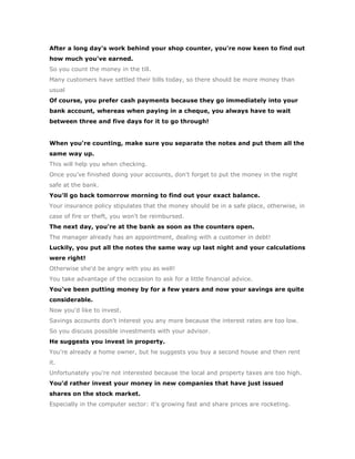 After a long day's work behind your shop counter, you're now keen to find out
how much you've earned.
So you count the money in the till.
Many customers have settled their bills today, so there should be more money than
usual
Of course, you prefer cash payments because they go immediately into your
bank account, whereas when paying in a cheque, you always have to wait
between three and five days for it to go through!


When you're counting, make sure you separate the notes and put them all the
same way up.
This will help you when checking.
Once you've finished doing your accounts, don't forget to put the money in the night
safe at the bank.
You'll go back tomorrow morning to find out your exact balance.
Your insurance policy stipulates that the money should be in a safe place, otherwise, in
case of fire or theft, you won't be reimbursed.
The next day, you're at the bank as soon as the counters open.
The manager already has an appointment, dealing with a customer in debt!
Luckily, you put all the notes the same way up last night and your calculations
were right!
Otherwise she'd be angry with you as well!
You take advantage of the occasion to ask for a little financial advice.
You've been putting money by for a few years and now your savings are quite
considerable.
Now you'd like to invest.
Savings accounts don't interest you any more because the interest rates are too low.
So you discuss possible investments with your advisor.
He suggests you invest in property.
You're already a home owner, but he suggests you buy a second house and then rent
it.
Unfortunately you're not interested because the local and property taxes are too high.
You'd rather invest your money in new companies that have just issued
shares on the stock market.
Especially in the computer sector: it's growing fast and share prices are rocketing.
 