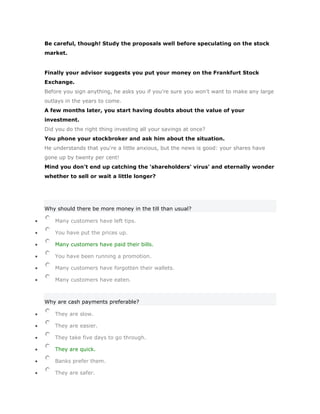 Be careful, though! Study the proposals well before speculating on the stock
market.


Finally your advisor suggests you put your money on the Frankfurt Stock
Exchange.
Before you sign anything, he asks you if you're sure you won't want to make any large
outlays in the years to come.
A few months later, you start having doubts about the value of your
investment.
Did you do the right thing investing all your savings at once?
You phone your stockbroker and ask him about the situation.
He understands that you're a little anxious, but the news is good: your shares have
gone up by twenty per cent!
Mind you don't end up catching the 'shareholders' virus' and eternally wonder
whether to sell or wait a little longer?




Why should there be more money in the till than usual?

    Many customers have left tips.

    You have put the prices up.

    Many customers have paid their bills.

    You have been running a promotion.

    Many customers have forgotten their wallets.

    Many customers have eaten.



Why are cash payments preferable?

    They are slow.

    They are easier.

    They take five days to go through.

    They are quick.

    Banks prefer them.

    They are safer.
 