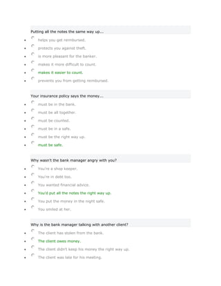 Putting all the notes the same way up...

    helps you get reimbursed.

    protects you against theft.

    is more pleasant for the banker.

    makes it more difficult to count.

    makes it easier to count.

    prevents you from getting reimbursed.



Your insurance policy says the money...

    must be in the bank.

    must be all together.

    must be counted.

    must be in a safe.

    must be the right way up.

    must be safe.



Why wasn't the bank manager angry with you?

    You're a shop keeper.

    You're in debt too.

    You wanted financial advice.

    You'd put all the notes the right way up.

    You put the money in the night safe.

    You smiled at her.



Why is the bank manager talking with another client?

    The client has stolen from the bank.

    The client owes money.

    The client didn't keep his money the right way up.

    The client was late for his meeting.
 