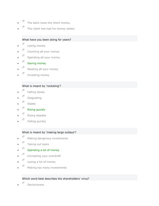The bank owes the client money.

   The client has had his money stolen.



What have you been doing for years?

   Losing money

   Counting all your money

   Spending all your money

   Saving money

   Wasting all your money

   Investing money



What is meant by 'rocketing'?

   Falling slowly

   Stagnating

   Stable

   Rising quickly

   Rising steadily

   Falling quickly



What is meant by 'making large outlays'?

   Making dangerous investments

   Taking out loans

   Spending a lot of money

   Increasing your overdraft

   Losing a lot of money

   Making too many investments



Which word best describes the shareholders' virus?

   Decisiveness
 