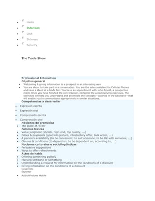 Haste

     Indecision

     Luck

     Sickness

     Security




 The Trade Show




 Professional Interaction
 Objetivo general
  Welcoming & giving information to a prospect in an interesting way
  You are about to take part in a conversation. You are the sales assistant for Cellular Phones
  and have a stand at a trade fair. You have an appointment with John Arnold, a prospective
  client. Once you have finished the conversation, complete the accompanying exercises. The
  exercises will help you understand and assimilate the concepts—outlined in the Objective—that
  will enable you to communicate appropriately in similar situations.
 Competencias a desarrollar
Expresión escrita
Expresión oral
Comprensión escrita
Comprensión oral
 Nociones de gramática
 The place of 'even'
 Familias léxicas
 Value judgment (stylish, high-end, top quality, ...)
 Prices & payments (goodwill gesture, introductory offer, bulk order, ...)
 A person's availability (to be convenient, to suit someone, to be OK with someone, ...)
 Clauses & conditions (to depend on, to be dependent on, according to, ...)
 Nociones culturales o sociolingüísticas
 Persuasive suggestions
 Ways to offer refreshments
 Actos de habla
 Offering something politely
 Praising someone or something
 Understanding a request for information on the conditions of a discount
 Giving information on the conditions of a discount
 Desarrollo
 Exportar
 AudioWindows Mobile
 