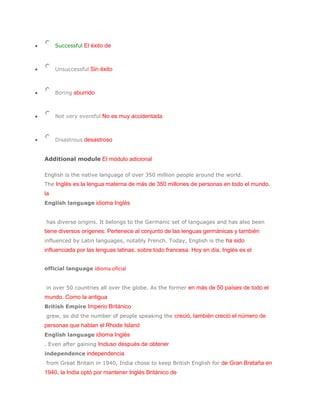 Successful El éxito de



     Unsuccessful Sin éxito



     Boring aburrido



     Not very eventful No es muy accidentada



     Disastrous desastroso


Additional module El módulo adicional

English is the native language of over 350 million people around the world.
The Inglés es la lengua materna de más de 350 millones de personas en todo el mundo.
la
English language idioma Inglés


has diverse origins. It belongs to the Germanic set of languages and has also been
tiene diversos orígenes. Pertenece al conjunto de las lenguas germánicas y también
influenced by Latin languages, notably French. Today, English is the ha sido
influenciada por las lenguas latinas, sobre todo francesa. Hoy en día, Inglés es el


official language idioma oficial


in over 50 countries all over the globe. As the former en más de 50 países de todo el
mundo. Como la antigua
British Empire Imperio Británico
grew, so did the number of people speaking the creció, también creció el número de
personas que hablan el Rhode Island
English language idioma Inglés
. Even after gaining Incluso después de obtener
independence independencia
from Great Britain in 1940, India chose to keep British English for de Gran Bretaña en
1940, la India optó por mantener Inglés Británico de
 