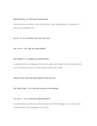 Good morning, sir. Feel free to look around.


Good morning. My name is John Arnold, from Vogon International in Sacramento. I

think you're expecting me.




Ah, Mr. Arnold, of course. How was your trip?




Yes, we are. Can I get you some coffee?




We certainly are. So glad you could drop by!


I understand from a colleague of mine, who spoke very highly of your products, that

you're launching a new line of cell phones at this year's show.




That's correct. We have high hopes for this new line.




Yes, that's right. Would you like to see our new catalog?




Yes, we are. Would you like a demonstration?


So what makes you think you have a winner here? Even though you are the current

market leaders, the competition is very stiff.
 