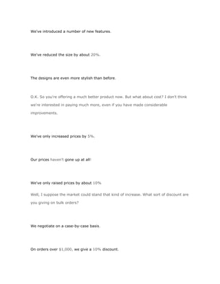 We've introduced a number of new features.




We've reduced the size by about 20%.




The designs are even more stylish than before.




O.K. So you're offering a much better product now. But what about cost? I don't think

we're interested in paying much more, even if you have made considerable

improvements.




We've only increased prices by 5%.




Our prices haven't gone up at all!




We've only raised prices by about 10%


Well, I suppose the market could stand that kind of increase. What sort of discount are

you giving on bulk orders?




We negotiate on a case-by-case basis.




On orders over $1,000, we give a 10% discount.
 