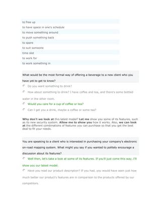 to free up
to have space in one's schedule
to move something around
to push something back
to spare
to suit someone
time slot
to work for
to work something in



What would be the most formal way of offering a beverage to a new client who you

have yet to get to know?

    Do you want something to drink?

    How about something to drink? I have coffee and tea, and there's some bottled

water in the other room.
    Would you care for a cup of coffee or tea?

    Can I get you a drink, maybe a coffee or some tea?


Why don't we look at this latest model? Let me show you some of its features, such
as its new security system. Allow me to show you how it works. Also, we can look
at the different combinations of features you can purchase so that you get the best
deal to fit your needs.



You are speaking to a client who is interested in purchasing your company's electronic

on-road mapping system. What might you say if you wanted to politely encourage a

discussion about its features?

    Well then, let's take a look at some of its features. If you'll just come this way, I'll

show you our latest model.
    Have you read our product description? If you had, you would have seen just how

much better our product's features are in comparison to the products offered by our

competitors.
 