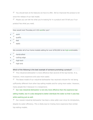 You should look at the features we have to offer. We've improved the product a lot

since the release of our last model.
    Maybe you can tell me what you're looking for in a product and I'll tell you if our

product has what you need.



How would next Thursday at 3:30 workfor you?

    work

    qualify

    feel

    apply



We consider all of our home models selling for over $700,000 to be high-endmodels.

    handcrafted

    cutting-edge

    high-tech

    high-end
       SoluciónValidar

Which of the following is the best example of someone promoting a product?

    This industrial dishwasher is more effective than several of the top brands. It is,

however, more expensive and uses more water.
    The latest model of our industrial dishwasher has received criticism for not being

sufficiently different from other top-selling models and for using more water. However,

many people like it because it is inexpensive.
    Our new industrial dishwasher is not only more effective than the expensive top-

selling models, but it is also designed to better distribute the water so that it uses less

while washing just as well.
    Our newest industrial dishwasher has been a slow seller ever since its introduction,

despite its water efficiency. This is likely due to it being more expensive than similar

top-selling models.
 
