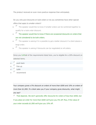 The product received an even more positive response than anticipated.



Do you only give discounts on bulk orders or do you sometimes have other special

offers that apply to smaller orders?

        The speaker would like to know if smaller orders can be combined together to

  qualify for a bulk order discount.

        The speaker would like to know if there are occasional discounts on orders that

  are not considered to be bulk orders.

        The speaker is asking if it is possible to get a better discount if a client places a

  large order.

        The speaker is asking if discounts can be negotiated on all orders.



Since you fulfillall of the requirements listed here, you're eligible for a 20% discount on

selected items.

    push back

    free up

    fulfill

    recommend




Your company gives a 5% discount on orders of more than $500 and 10% on orders of

more than $1,000. If a client asks you if your company gives discounts, what might

you say?

    That depends. We don't generally offer discounts for orders of less than $500, but

if you place an order for more than $500 we'll give you 5% off. Plus, if the value of

your order exceeds $1,000 we'll give you 10% off.
 