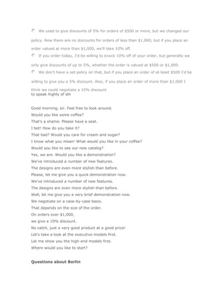We used to give discounts of 5% for orders of $500 or more, but we changed our

policy. Now there are no discounts for orders of less than $1,000, but if you place an

order valued at more than $1,000, we'll take 10% off.
    If you order today, I'd be willing to knock 10% off of your order, but generally we

only give discounts of up to 5%, whether the order is valued at $500 or $1,000.
    We don't have a set policy on that, but if you place an order of at least $500 I'd be

willing to give you a 5% discount. Also, if you place an order of more than $1,000 I

think we could negotiate a 10% discount
to speak highly of sth


Good morning, sir. Feel free to look around.
Would you like some coffee?
That's a shame. Please have a seat.
I bet! How do you take it?
That bad? Would you care for cream and sugar?
I know what you mean! What would you like in your coffee?
Would you like to see our new catalog?
Yes, we are. Would you like a demonstration?
We've introduced a number of new features.
The designs are even more stylish than before.
Please, let me give you a quick demonstration now.
We've introduced a number of new features.
The designs are even more stylish than before.
Well, let me give you a very brief demonstration now.
We negotiate on a case-by-case basis.
That depends on the size of the order.
On orders over $1,000,
we give a 10% discount.
No catch, just a very good product at a good price!
Let's take a look at the executive models first.
Let me show you the high-end models first.
Where would you like to start?


Questions about Berlin
 