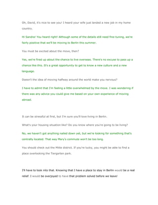 Oh, David, it's nice to see you! I heard your wife just landed a new job in my home

country.


Hi Sandra! You heard right! Although some of the details still need fine-tuning, we're

fairly positive that we'll be moving to Berlin this summer.


You must be excited about the move, then?


Yes, we're fired up about the chance to live overseas. There's no excuse to pass up a

chance like this. It's a great opportunity to get to know a new culture and a new

language.


Doesn't the idea of moving halfway around the world make you nervous?


I have to admit that I'm feeling a little overwhelmed by the move. I was wondering if

there was any advice you could give me based on your own experience of moving

abroad.




It can be stressful at first, but I'm sure you'll love living in Berlin.


What's your housing situation like? Do you know where you're going to be living?


No, we haven't got anything nailed down yet, but we're looking for something that's

centrally located. That way Mary's commute won't be too long.


You should check out the Mitte district. If you're lucky, you might be able to find a

place overlooking the Tiergarten park.




I'll have to look into that. Knowing that I have a place to stay in Berlin would be a real

relief. I would be overjoyed to have that problem solved before we leave!
 