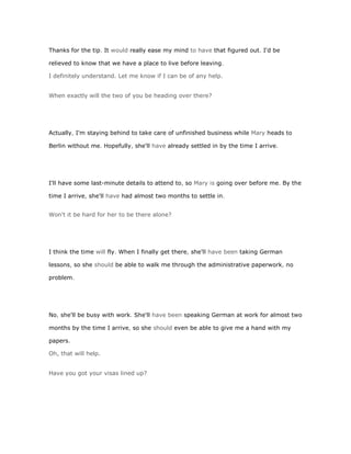 Thanks for the tip. It would really ease my mind to have that figured out. I'd be

relieved to know that we have a place to live before leaving.

I definitely understand. Let me know if I can be of any help.


When exactly will the two of you be heading over there?




Actually, I'm staying behind to take care of unfinished business while Mary heads to

Berlin without me. Hopefully, she'll have already settled in by the time I arrive.




I'll have some last-minute details to attend to, so Mary is going over before me. By the

time I arrive, she'll have had almost two months to settle in.


Won't it be hard for her to be there alone?




I think the time will fly. When I finally get there, she'll have been taking German

lessons, so she should be able to walk me through the administrative paperwork, no

problem.




No, she'll be busy with work. She'll have been speaking German at work for almost two

months by the time I arrive, so she should even be able to give me a hand with my

papers.

Oh, that will help.


Have you got your visas lined up?
 