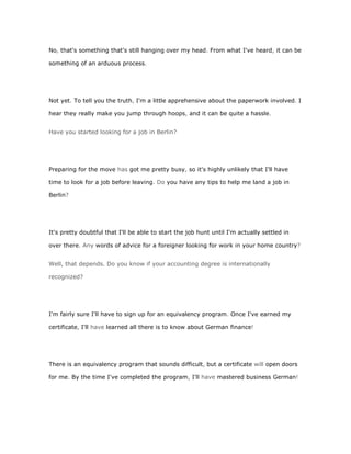 No, that's something that's still hanging over my head. From what I've heard, it can be

something of an arduous process.




Not yet. To tell you the truth, I'm a little apprehensive about the paperwork involved. I

hear they really make you jump through hoops, and it can be quite a hassle.


Have you started looking for a job in Berlin?




Preparing for the move has got me pretty busy, so it's highly unlikely that I'll have

time to look for a job before leaving. Do you have any tips to help me land a job in

Berlin?




It's pretty doubtful that I'll be able to start the job hunt until I'm actually settled in

over there. Any words of advice for a foreigner looking for work in your home country?


Well, that depends. Do you know if your accounting degree is internationally

recognized?




I'm fairly sure I'll have to sign up for an equivalency program. Once I've earned my

certificate, I'll have learned all there is to know about German finance!




There is an equivalency program that sounds difficult, but a certificate will open doors

for me. By the time I've completed the program, I'll have mastered business German!
 