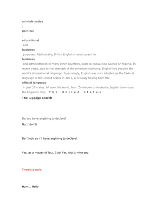 administrative
,
political
,
educational
and
business
purposes. Additionally, British English is used purely for
business
and administration in many other countries, such as Papua New Guinea or Nigeria. In
recent years, due to the strength of the American economy, English has become the
world’s international language. Surprisingly, English was only adopted as the Federal
language of the United States in 2001, previously having been the
official language
in just 26 states. All over the world, from Zimbabwe to Australia, English dominates
the linguistic map.   T h e    U n i t e d      S t a t e s

The luggage search




Do you have anything to declare?

No, I don't!




Do I look as if I have anything to declare?




Yes, as a matter of fact, I do! Yes, that's mine too.




There's a code.




Hum... Hello!
 
