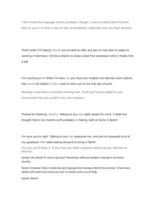 I don't think the language will be a problem, though. I have no doubt that it'll come

back to you in no time in day-to-day conversations, especially once you start working.




That's what I'm hoping! Would you be able to offer any tips on how best to adapt to

working in Germany? It'd be a shame to make a bad first impression when I finally find

a job.




I'm counting on it! While I'm here, do you have any insights into German work culture

that would be helpful? I don't want to stick out on my first day of work.


Working in Germany is a lot like working here. You'll just have to adapt to your

environment like you would in any new company.




Thanks for listening, Sandra. Talking to you has really eased my mind. I relish the

thought that in six months we'll probably be feeling right at home in Berlin!




I'm sure you're right. Talking to you has reassured me, and you've answered a lot of

my questions! I'm really looking forward to living in Berlin.

I'm sure you'll enjoy it. If you have any other questions before you go, feel free to
drop by!

Sandra: Oh, David, it's nice to see you! I heard your wife just landed a new job in my home
country.

David: Hi Sandra! Yeah, it looks like we're going to be moving to Berlin this summer. A few more
details still need to be ironed out, but it's pretty much a sure thing.

Sandra: Berlin!
 