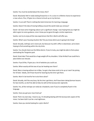 Sandra: You must be excited about the move, then?

David: Absolutely! We're really looking forward to it. It's a once-in-a-lifetime chance to experience
a new culture. Plus, it'll give me a chance to brush up on my German.

Sandra: It sure will! There's nothing like total immersion for learning a language.

Sandra: Doesn't the idea of moving halfway around the world make you nervous?

David: I do have some misgivings about such a significant change. I was hoping that you might be
able to give me some guidance, since I know you've gone through a similar experience.

Sandra: Just try to enjoy all the new experiences that life in Berlin will offer you.

Sandra: What's your housing situation like? Do you know where you're going to be living?

David: Actually, nothing's set in stone yet, but because my wife's office is downtown, we've been
hoping to find something within the city limits.

Sandra: You should check out the Mitte district. If you're lucky, you might be able to find a place
overlooking the Tiergarten park.

David: Great idea! That would be a huge weight off my shoulders. I'd be thrilled if we could find a
place before we relocate.

Sandra: If you'd like, I'll give you a list of websites you could use.

Sandra: When exactly will the two of you be heading over there?

David: Mary is leaving without me in May. I've got a few loose ends to tie up so I won't be joining
her till later. Ideally, she'll have found her bearings by the time I get there.

Sandra: Won't it be hard for her to be there alone?

David: Actually, she'll be very busy. By the time I get there, she'll have been taking German lessons
for two months, so she'll be able to help me with all the bureaucratic rigmarole.

Sandra: Yes, all the red tape can really be a headache, even if you're completely fluent in the
language.

Sandra: Have you got your visas lined up?

David: That's my next step. I have to say, I'm dreading dealing with the bureaucratic aspect of the
move. I've been told it can be a real nightmare.

Sandra: Have you started looking for a job in Berlin?
 