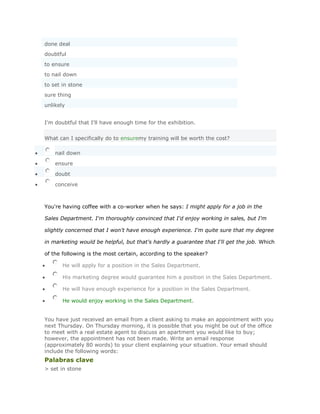 done deal
doubtful
to ensure
to nail down
to set in stone
sure thing
unlikely


I'm doubtful that I'll have enough time for the exhibition.


What can I specifically do to ensuremy training will be worth the cost?

    nail down

    ensure

    doubt

    conceive



You're having coffee with a co-worker when he says: I might apply for a job in the

Sales Department. I'm thoroughly convinced that I'd enjoy working in sales, but I'm

slightly concerned that I won't have enough experience. I'm quite sure that my degree

in marketing would be helpful, but that's hardly a guarantee that I'll get the job. Which

of the following is the most certain, according to the speaker?

       He will apply for a position in the Sales Department.

       His marketing degree would guarantee him a position in the Sales Department.

       He will have enough experience for a position in the Sales Department.

       He would enjoy working in the Sales Department.


You have just received an email from a client asking to make an appointment with you
next Thursday. On Thursday morning, it is possible that you might be out of the office
to meet with a real estate agent to discuss an apartment you would like to buy;
however, the appointment has not been made. Write an email response
(approximately 80 words) to your client explaining your situation. Your email should
include the following words:
Palabras clave
> set in stone
 