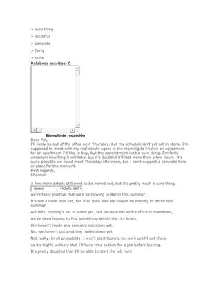 > sure thing
> doubtful
> concrete
> fairly
> quite
Palabras escritas: 0




SoluciónEjemplo de redacción
Dear Pat,
I'll likely be out of the office next Thursday, but my schedule isn't yet set in stone. I'm
supposed to meet with my real estate agent in the morning to finalize an agreement
for an apartment I'd like to buy, but the appointment isn't a sure thing. I'm fairly
uncertain how long it will take, but it's doubtful it'll last more than a few hours. It's
quite possible we could meet Thursday afternoon, but I can't suggest a concrete time
or place for the moment.
Best regards,
Shannon

A few more details still need to be ironed out, but it's pretty much a sure thing.
 Guided          11f2effa-e8b7-4e

we're fairly positive that we'll be moving to Berlin this summer.
It's not a done deal yet, but if all goes well we should be moving to Berlin this
summer.
Actually, nothing's set in stone yet, but because my wife's office is downtown,
we've been hoping to find something within the city limits.
We haven't made any concrete decisions yet.
No, we haven't got anything nailed down yet,
Not really. In all probability, I won't start looking for work until I get there.
so it's highly unlikely that I'll have time to look for a job before leaving.
It's pretty doubtful that I'll be able to start the job hunt
 