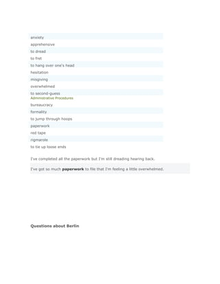 anxiety
apprehensive
to dread
to fret
to hang over one's head
hesitation
misgiving
overwhelmed
to second-guess
Administrative Procedures

bureaucracy
formality
to jump through hoops
paperwork
red tape
rigmarole
to tie up loose ends


I've completed all the paperwork but I'm still dreading hearing back.

I've got so much paperwork to file that I'm feeling a little overwhelmed.




Questions about Berlin
 