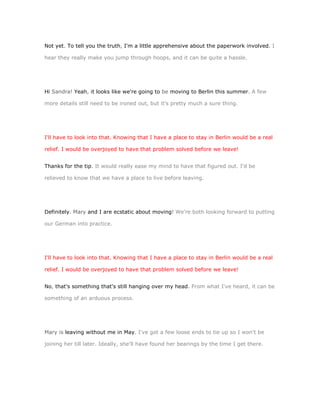 Not yet. To tell you the truth, I'm a little apprehensive about the paperwork involved. I

hear they really make you jump through hoops, and it can be quite a hassle.




Hi Sandra! Yeah, it looks like we're going to be moving to Berlin this summer. A few

more details still need to be ironed out, but it's pretty much a sure thing.




I'll have to look into that. Knowing that I have a place to stay in Berlin would be a real

relief. I would be overjoyed to have that problem solved before we leave!


Thanks for the tip. It would really ease my mind to have that figured out. I'd be

relieved to know that we have a place to live before leaving.




Definitely. Mary and I are ecstatic about moving! We're both looking forward to putting

our German into practice.




I'll have to look into that. Knowing that I have a place to stay in Berlin would be a real

relief. I would be overjoyed to have that problem solved before we leave!


No, that's something that's still hanging over my head. From what I've heard, it can be

something of an arduous process.




Mary is leaving without me in May. I've got a few loose ends to tie up so I won't be

joining her till later. Ideally, she'll have found her bearings by the time I get there.
 