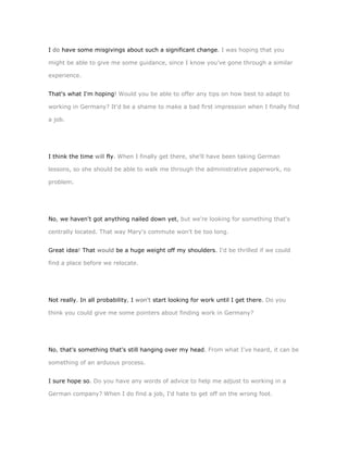 I do have some misgivings about such a significant change. I was hoping that you

might be able to give me some guidance, since I know you've gone through a similar

experience.


That's what I'm hoping! Would you be able to offer any tips on how best to adapt to

working in Germany? It'd be a shame to make a bad first impression when I finally find

a job.




I think the time will fly. When I finally get there, she'll have been taking German

lessons, so she should be able to walk me through the administrative paperwork, no

problem.




No, we haven't got anything nailed down yet, but we're looking for something that's

centrally located. That way Mary's commute won't be too long.


Great idea! That would be a huge weight off my shoulders. I'd be thrilled if we could

find a place before we relocate.




Not really. In all probability, I won't start looking for work until I get there. Do you

think you could give me some pointers about finding work in Germany?




No, that's something that's still hanging over my head. From what I've heard, it can be

something of an arduous process.


I sure hope so. Do you have any words of advice to help me adjust to working in a

German company? When I do find a job, I'd hate to get off on the wrong foot.
 