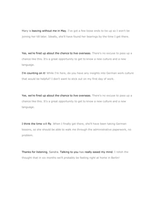 Mary is leaving without me in May. I've got a few loose ends to tie up so I won't be

joining her till later. Ideally, she'll have found her bearings by the time I get there.




Yes, we're fired up about the chance to live overseas. There's no excuse to pass up a

chance like this. It's a great opportunity to get to know a new culture and a new

language.


I'm counting on it! While I'm here, do you have any insights into German work culture

that would be helpful? I don't want to stick out on my first day of work.




Yes, we're fired up about the chance to live overseas. There's no excuse to pass up a

chance like this. It's a great opportunity to get to know a new culture and a new

language.




I think the time will fly. When I finally get there, she'll have been taking German

lessons, so she should be able to walk me through the administrative paperwork, no

problem.




Thanks for listening, Sandra. Talking to you has really eased my mind. I relish the

thought that in six months we'll probably be feeling right at home in Berlin!
 