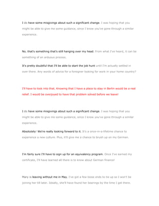 I do have some misgivings about such a significant change. I was hoping that you

might be able to give me some guidance, since I know you've gone through a similar

experience.




No, that's something that's still hanging over my head. From what I've heard, it can be

something of an arduous process.


It's pretty doubtful that I'll be able to start the job hunt until I'm actually settled in

over there. Any words of advice for a foreigner looking for work in your home country?




I'll have to look into that. Knowing that I have a place to stay in Berlin would be a real

relief. I would be overjoyed to have that problem solved before we leave!




I do have some misgivings about such a significant change. I was hoping that you

might be able to give me some guidance, since I know you've gone through a similar

experience.


Absolutely! We're really looking forward to it. It's a once-in-a-lifetime chance to

experience a new culture. Plus, it'll give me a chance to brush up on my German.




I'm fairly sure I'll have to sign up for an equivalency program. Once I've earned my

certificate, I'll have learned all there is to know about German finance!




Mary is leaving without me in May. I've got a few loose ends to tie up so I won't be

joining her till later. Ideally, she'll have found her bearings by the time I get there.
 