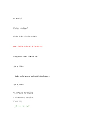 No, I don't!




What do you have?




What's in this suitcase? Really?




Just a minute. It's stuck at the bottom...




Photographs never look like me!




Lots of things!




  Socks, underwear, a toothbrush, toothpaste...




Lots of things!




My shirts and my trousers.


Is this travelling bag yours?

What's this?


  A broken hair-dryer.
 