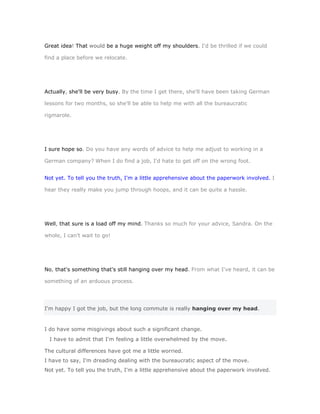 Great idea! That would be a huge weight off my shoulders. I'd be thrilled if we could

find a place before we relocate.




Actually, she'll be very busy. By the time I get there, she'll have been taking German

lessons for two months, so she'll be able to help me with all the bureaucratic

rigmarole.




I sure hope so. Do you have any words of advice to help me adjust to working in a

German company? When I do find a job, I'd hate to get off on the wrong foot.


Not yet. To tell you the truth, I'm a little apprehensive about the paperwork involved. I

hear they really make you jump through hoops, and it can be quite a hassle.




Well, that sure is a load off my mind. Thanks so much for your advice, Sandra. On the

whole, I can't wait to go!




No, that's something that's still hanging over my head. From what I've heard, it can be

something of an arduous process.




I'm happy I got the job, but the long commute is really hanging over my head.


I do have some misgivings about such a significant change.
  I have to admit that I'm feeling a little overwhelmed by the move.

The cultural differences have got me a little worried.
I have to say, I'm dreading dealing with the bureaucratic aspect of the move.
Not yet. To tell you the truth, I'm a little apprehensive about the paperwork involved.
 