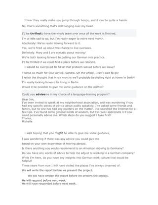 I hear they really make you jump through hoops, and it can be quite a hassle.

No, that's something that's still hanging over my head.

I'd be thrilledto have the whole team over once all the work is finished.
I'm a little sad to go, but I'm really eager to retire next month.
Absolutely! We're really looking forward to it.
Yes, we're fired up about the chance to live overseas.
Definitely. Mary and I are ecstatic about moving!
We're both looking forward to putting our German into practice.
I'd be thrilled if we could find a place before we relocate.
  I would be overjoyed to have that problem solved before we leave!

Thanks so much for your advice, Sandra. On the whole, I can't wait to go!
I relish the thought that in six months we'll probably be feeling right at home in Berlin!
I'm really looking forward to living in Berlin.
Would it be possible to give me some guidance on the matter?

Could you adviseme in my choice of a language-training program?
Dear Jim,
I've been invited to speak at my neighborhood association, and was wondering if you
had any specific pieces of advice about public speaking. I've asked some friends and
family, but no one has had any pointers on the matter. I've searched the Internet for a
few tips. I've found some general words of wisdom, but I'd really appreciate it if you
could personally advise me. Which steps do you suggest I take first?
Thanks,
Michelle



  I was hoping that you might be able to give me some guidance,

I was wondering if there was any advice you could give me
based on your own experience of moving abroad.
Is there anything you would recommend to an American moving to Germany?
Do you have any words of advice to help me adjust to working in a German company?
While I'm here, do you have any insights into German work culture that would be
helpful?
Three years from now I will have visited the places I've always dreamed of.
We will write the report before we present the project.

    We will have written the report before we present the project.Solución Validar
He will respond before next week.
He will have responded before next week.
 