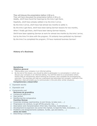 Solución Validar
 They will discuss the presentation before 4:00 p.m.
 They will have discussed the presentation before 4:00 p.m.
 Ideally, she'll have found her bearings by the time I get there.
 Hopefully, she'll have already settled in by the time I arrive.
 By the time I arrive, she'll have had almost two months to settle in.
 By the time I get there, she'll have been taking German lessons for two months,
 When I finally get there, she'll have been taking German lessons,
 She'll have been speaking German at work for almost two months by the time I arrive,
 but by the time I'm done with the program, I'll certainly have perfected my German!
 By the time I've completed the program, I'll have mastered business German!




 History of a Business




 Socializing
 Objetivo general
  Talking about your company in an informal setting
  By the end of this lesson, you should be able to participate in a conversation in which you
  discuss your company in an informal setting. You will first listen to a conversation where
  Audrey tells an entrepreneur about starting her business, then complete the accompanying
  exercises. The exercises will help you understand and assimilate the concepts—outlined in the
  Objective—that will enable you to communicate in this and other similar situations.
 Competencias a desarrollar
Expresión escrita
Expresión oral
Comprensión oral
 Nociones de gramática
 Compound adjectives
 Past perfect
 Reinforcing the comparative
 Familias léxicas
 Corporate strategy (partnership, to join forces, to take over, ...)
 Progression (to venture, to get off the ground, rise, ...)
 Description and characterization (first-rate, franchise, multinational, ...)
 Development & expansion (to corner the market, to lead the field, innovation, ...)
 Problems and disagreements (setback, hurdle, ups and downs, ...)
 Actos de habla
 Describing a company
 
