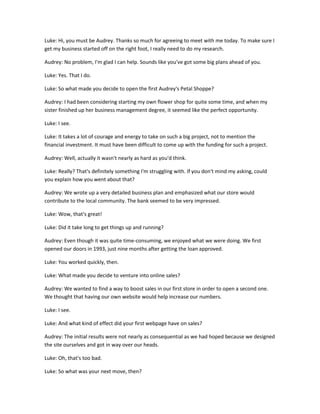 Luke: Hi, you must be Audrey. Thanks so much for agreeing to meet with me today. To make sure I
get my business started off on the right foot, I really need to do my research.

Audrey: No problem, I'm glad I can help. Sounds like you've got some big plans ahead of you.

Luke: Yes. That I do.

Luke: So what made you decide to open the first Audrey's Petal Shoppe?

Audrey: I had been considering starting my own flower shop for quite some time, and when my
sister finished up her business management degree, it seemed like the perfect opportunity.

Luke: I see.

Luke: It takes a lot of courage and energy to take on such a big project, not to mention the
financial investment. It must have been difficult to come up with the funding for such a project.

Audrey: Well, actually it wasn't nearly as hard as you'd think.

Luke: Really? That's definitely something I'm struggling with. If you don't mind my asking, could
you explain how you went about that?

Audrey: We wrote up a very detailed business plan and emphasized what our store would
contribute to the local community. The bank seemed to be very impressed.

Luke: Wow, that's great!

Luke: Did it take long to get things up and running?

Audrey: Even though it was quite time-consuming, we enjoyed what we were doing. We first
opened our doors in 1993, just nine months after getting the loan approved.

Luke: You worked quickly, then.

Luke: What made you decide to venture into online sales?

Audrey: We wanted to find a way to boost sales in our first store in order to open a second one.
We thought that having our own website would help increase our numbers.

Luke: I see.

Luke: And what kind of effect did your first webpage have on sales?

Audrey: The initial results were not nearly as consequential as we had hoped because we designed
the site ourselves and got in way over our heads.

Luke: Oh, that's too bad.

Luke: So what was your next move, then?
 
