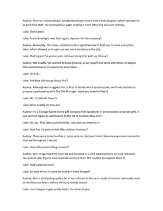 Audrey: After our initial setback, we decided to join forces with a web designer, whom we took on
as part-time staff. He revamped our page, making it more attractive and user-friendly.

Luke: That's great.

Luke: And in hindsight, was that a good decision for the company?

Audrey: Absolutely. This move contributed to a significant rise in both our in-store and online
sales, which allowed us to open up two more locations in the city.

Luke: That's great! So you've just continued along that path up till now?

Audrey: Not exactly. We wanted to keep growing, so we sought out some alternative strategies
that would allow us to expand our client base.

Luke: Uh-huh...

Luke: And how did you go about that?

Audrey: Although we struggled a bit at first to decide which route to take, we finally decided to
propose a partnership with The Gift Manager. Have you heard of them?

Luke: No, I'm afraid I haven't.

Luke: What exactly do they do?

Audrey: It's a Chicago-based online gift company that specializes in personalized corporate gifts. It
just seemed logical to add flowers to the list of products they offer.

Luke: Oh, yes. That does sound familiar, now that you mention it.

Luke: How has the partnership affected your business?

Audrey: There were some hurdles to jump early on, but over time it became even more successful
than we'd imagined it would.

Luke: How did you turn things around?

Audrey: We renegotiated the contract and invested in a joint advertisement on local television.
Our overall sales figures have skyrocketed since then. We couldn't be happier about it.

Luke: That's great to hear!

Luke: So, now what's in store for Audrey's Petal Shoppe?

Audrey: We're anticipating quite a bit of recruitment in the next couple of months. We really need
to reinforce our teams before the busy holiday season.

Luke: I can imagine it gets pretty hectic that time of year.
 