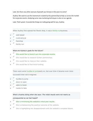 Luke: Are there any other avenues of growth you foresee in the years to come?

Audrey: We want to use the momentum created by this partnership to help us corner the market
for corporate events. Analyzing some new marketing techniques is also on our agenda.

Luke: That's great. It sounds like things are really going well for you, Audrey.




When Audrey first opened her flower shop, it was a family-runbusiness.

    web-based

    multinational

    franchise

    family-run



What are Audrey's goals for the future?

    She would like to branch out into corporate events.

    She would like to research further partnerships.

    She would like to improve their website.

    She would like to find more funding.



There were some hurdles to jumpearly on, but over time it became even more

successful than we'd imagined.

    hurdles to jump

    doors to open

    sales to boost

    routes to take



What is Audrey doing when she says: The initial results were not nearly as

consequential as we had hoped?

    She is minimizing the website's initial poor results.

    She is emphasizing the positive outcome of the website.

    She is highlighting her disappointment with the website's complete failure.
 