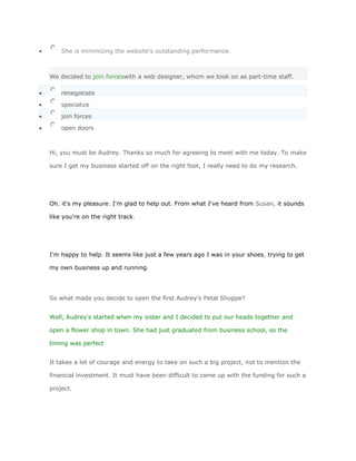 She is minimizing the website's outstanding performance.



We decided to join forceswith a web designer, whom we took on as part-time staff.

    renegotiate

    specialize
    join forces

    open doors



Hi, you must be Audrey. Thanks so much for agreeing to meet with me today. To make

sure I get my business started off on the right foot, I really need to do my research.




Oh, it's my pleasure. I'm glad to help out. From what I've heard from Susan, it sounds

like you're on the right track.




I'm happy to help. It seems like just a few years ago I was in your shoes, trying to get

my own business up and running.




So what made you decide to open the first Audrey's Petal Shoppe?


Well, Audrey's started when my sister and I decided to put our heads together and

open a flower shop in town. She had just graduated from business school, so the

timing was perfect


It takes a lot of courage and energy to take on such a big project, not to mention the

financial investment. It must have been difficult to come up with the funding for such a

project.
 