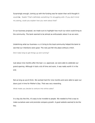 Surprisingly enough, coming up with the funding was far easier than we'd thought it

would be. Really? That's definitely something I'm struggling with. If you don't mind

my asking, could you explain how you went about that?




In our business proposal, we made sure to highlight how much our store could bring to

the community. The bank seemed to be almost as enthusiastic about it as we were.




Underlining what our business would bring to the local community helped the bank to

see that our intentions were good. The rest just fell into place without a hitch.


Did it take long to get things up and running?




Just about nine months after the loan was approved, we were able to celebrate our

grand opening. Although it took a lot of time and work, it was really worth it in the

end.




Not as long as you'd think. We worked hard for nine months and were able to open our

doors just in time for Mother's Day. That was very rewarding.


What made you decide to venture into online sales?




In a big city like this, it's easy to be invisible to people. We needed to find a way to

make ourselves seen and promote company growth. A good website seemed to be the

key.
 