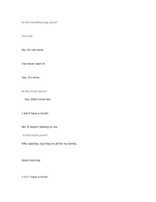 Is this travelling bag yours?




This one.




No, it's not mine.




I've never seen it!




Yes, it's mine.




Is this trunk yours?


  Yes, that's mine too.




I don't have a trunk!




No! It doesn't belong to me.


Is this trunk yours?


Fifty watches, but they're all for my family.




Good morning.




I don't have a trunk!
 