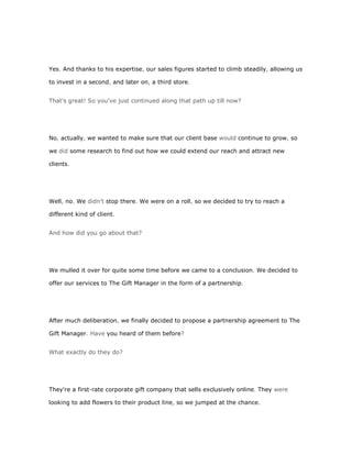 Yes. And thanks to his expertise, our sales figures started to climb steadily, allowing us

to invest in a second, and later on, a third store.


That's great! So you've just continued along that path up till now?




No, actually, we wanted to make sure that our client base would continue to grow, so

we did some research to find out how we could extend our reach and attract new

clients.




Well, no. We didn't stop there. We were on a roll, so we decided to try to reach a

different kind of client.


And how did you go about that?




We mulled it over for quite some time before we came to a conclusion. We decided to

offer our services to The Gift Manager in the form of a partnership.




After much deliberation, we finally decided to propose a partnership agreement to The

Gift Manager. Have you heard of them before?


What exactly do they do?




They're a first-rate corporate gift company that sells exclusively online. They were

looking to add flowers to their product line, so we jumped at the chance.
 