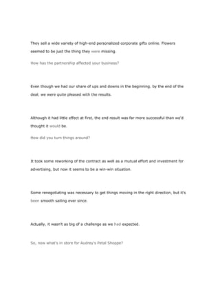 They sell a wide variety of high-end personalized corporate gifts online. Flowers

seemed to be just the thing they were missing.


How has the partnership affected your business?




Even though we had our share of ups and downs in the beginning, by the end of the

deal, we were quite pleased with the results.




Although it had little effect at first, the end result was far more successful than we'd

thought it would be.


How did you turn things around?




It took some reworking of the contract as well as a mutual effort and investment for

advertising, but now it seems to be a win-win situation.




Some renegotiating was necessary to get things moving in the right direction, but it's

been smooth sailing ever since.




Actually, it wasn't as big of a challenge as we had expected.




So, now what's in store for Audrey's Petal Shoppe?
 
