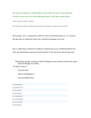 We hope to increase our overall staff by nearly 20% this year. It's an optimistic

number, but we feel it's an attainable goal based on last year's sales figures.


That's great to hear, Audrey


Are there any other avenues of growth you foresee in the years to come?




At this point, we are preparing an offer for some commercial space on 12th Avenue.

We also plan to implement some new marketing strategies next year.




We are planning to reinforce our delivery network and up our marketing efforts this

year. We also foresee opening a fourth location in the city by the end of next year.




   Surprisingly enough, coming up with the funding was (not nearly as hard as) far easier
      thanwe'd thought it would be.
not quite as easy as

       far easier than

       quite as challenging as

       far more difficult than


to anticipate
to branch out
to diversify
to go public
to implement
to incorporate
to join forces
partnership
 