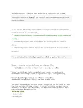 We had just opened a franchise when we decided to implement a new strategy.

We made the decision to diversify our product line almost two years ago by adding

high-end products




As you can see, the sales figures have been climbing dramatically over the past few

months as a result of our investments.
    Sales are up since January, but this month's figures just barely inched up over last

month's.
    Our sales figures have been rising steadily this quarter due to our continued

efforts.
    The sales figures are through the roof this quarter as a result of our successful ad

campaign.



Due to poor sales, this month's figures just barely inched up over last month's.




We were reinforcing our team before we opened a new office.

     We had been reinforcing our team when we opened a new office.Solución
Validar
We were anticipating a market change before we signed a new partnership.
We had been anticipating a market change when we signed a new partnership.
Solución Validar
We were diversifying our product line before we went public.
We had been diversifying our product line when we went public.


You are the public relations officer for a large company that has just moved to a new
city. Write a short article (approximately 80 words) for the local newspaper, giving
information about your company's history and the reasons for the company's move.
Use the following words to help you:
Palabras clave
> to anticipate
> to branch out
 