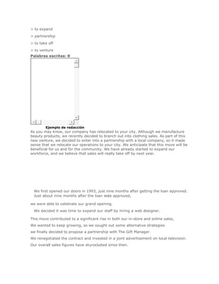> to expand
> partnership
> to take off
> to venture
Palabras escritas: 0




SoluciónEjemplo de redacción
As you may know, our company has relocated to your city. Although we manufacture
beauty products, we recently decided to branch out into clothing sales. As part of this
new venture, we decided to enter into a partnership with a local company, so it made
sense that we relocate our operations to your city. We anticipate that this move will be
beneficial for us and for the community. We have already started to expand our
workforce, and we believe that sales will really take off by next year.




 We first opened our doors in 1993, just nine months after getting the loan approved.
 Just about nine months after the loan was approved,

we were able to celebrate our grand opening.
 We decided it was time to expand our staff by hiring a web designer.

This move contributed to a significant rise in both our in-store and online sales,
We wanted to keep growing, so we sought out some alternative strategies
we finally decided to propose a partnership with The Gift Manager.
We renegotiated the contract and invested in a joint advertisement on local television.
Our overall sales figures have skyrocketed since then.
 
