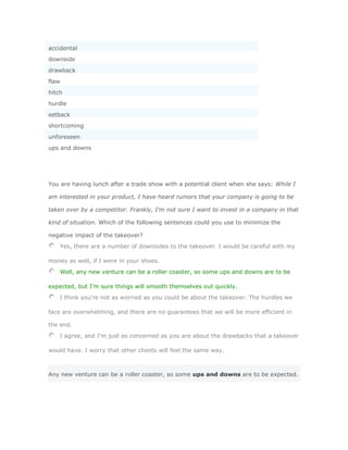accidental
downside
drawback
flaw
hitch
hurdle
setback
shortcoming
unforeseen
ups and downs




You are having lunch after a trade show with a potential client when she says: While I

am interested in your product, I have heard rumors that your company is going to be

taken over by a competitor. Frankly, I'm not sure I want to invest in a company in that

kind of situation. Which of the following sentences could you use to minimize the

negative impact of the takeover?
    Yes, there are a number of downsides to the takeover. I would be careful with my

money as well, if I were in your shoes.
    Well, any new venture can be a roller coaster, so some ups and downs are to be

expected, but I'm sure things will smooth themselves out quickly.
    I think you're not as worried as you could be about the takeover. The hurdles we

face are overwhelming, and there are no guarantees that we will be more efficient in

the end.
    I agree, and I'm just as concerned as you are about the drawbacks that a takeover

would have. I worry that other clients will feel the same way.



Any new venture can be a roller coaster, so some ups and downs are to be expected.
 