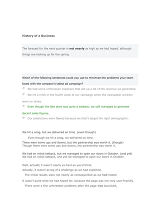 History of a Business



The forecast for the next quarter is not nearly as high as we had hoped, although

things are looking up for the spring.




Which of the following sentences could you use to minimize the problems your team

faced with the company's latest ad campaign?

    We had some unforeseen expenses that ate up a lot of the revenue we generated.

    We hit a hitch in the fourth week of our campaign when the newspaper workers

went on strike.
    Even though the late start was quite a setback, we still managed to generate

decent sales figures.
    Our predictions were flawed because we didn't target the right demographic.

       Validar Solución


We hit a snag, but we delivered on time. (even though)

    Even though we hit a snag, we delivered on time.Solución Validar
There were some ups and downs, but the partnership was worth it. (though)
Though there were some ups and downs, the partnership was worth it.
Solución Validar
We had an initial setback, but we managed to open our doors in October. (and yet)
We had an initial setback, and yet we managed to open our doors in October.


Well, actually it wasn't nearly as hard as you'd think.
Actually, it wasn't as big of a challenge as we had expected.
 The initial results were not nearly as consequential as we had hoped

It wasn't quite what we had hoped for, because the page was not very user-friendly.
 There were a few unforeseen problems after the page was launched,
 
