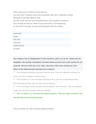 There were some hurdles to jump early on,
but over time it became even more successful than we'd imagined it would.
Although it had little effect at first,
the end result was far more successful than we'd thought it would be.
Even though we had our share of ups and downs in the beginning,
by the end of the deal, we were quite pleased with the results.



acclaimed
based
first-rate
franchise
multinational
to trade




Our company has its headquarters in San Francisco, and is run by Mr. Hackel and his

daughters. We develop competition mountain bikes and have won many awards for our

products. We are at the top of our class, and many critics have praised our work.

Which of the following best describes this company?

    This company develops mountain bikes for girls. They are relatively unknown by

critics, but they compete in bicycle races.
    This company is a San Francisco franchise that is part of a multinational chain.

Their bicycles are first-rate, but they are not famous.
    This is a foreign-owned company that is based in San Francisco. They are publicly

traded and develop mountain bikes for families.
    This is a family-run, San Francisco-based company. They are highly acclaimed, and

they develop award-winning bicycles.




This is a family-run, San Francisco-based company.
 