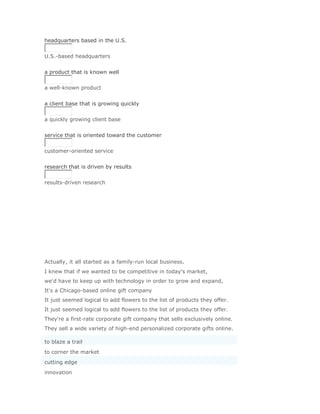 headquarters based in the U.S.


U.S.-based headquarters
Solución Validar
a product that is known well


a well-known product
Solución Validar
a client base that is growing quickly


a quickly growing client base
Solución Validar
service that is oriented toward the customer


customer-oriented service
Solución Validar
research that is driven by results


results-driven research




Actually, it all started as a family-run local business.
I knew that if we wanted to be competitive in today's market,
we'd have to keep up with technology in order to grow and expand,
It's a Chicago-based online gift company
It just seemed logical to add flowers to the list of products they offer.
It just seemed logical to add flowers to the list of products they offer.
They're a first-rate corporate gift company that sells exclusively online.
They sell a wide variety of high-end personalized corporate gifts online.

to blaze a trail
to corner the market
cutting edge
innovation
 