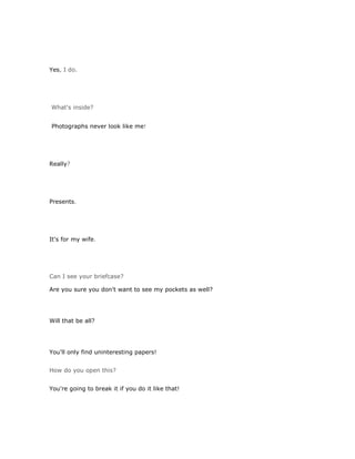 Yes, I do.




What's inside?


Photographs never look like me!




Really?




Presents.




It's for my wife.




Can I see your briefcase?

Are you sure you don't want to see my pockets as well?




Will that be all?




You'll only find uninteresting papers!


How do you open this?


You're going to break it if you do it like that!
 
